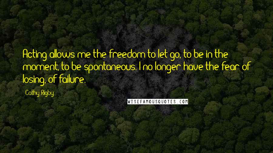 Cathy Rigby Quotes: Acting allows me the freedom to let go, to be in the moment, to be spontaneous. I no longer have the fear of losing, of failure.