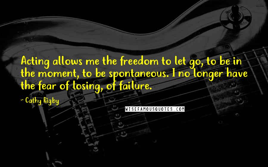 Cathy Rigby Quotes: Acting allows me the freedom to let go, to be in the moment, to be spontaneous. I no longer have the fear of losing, of failure.