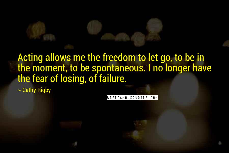 Cathy Rigby Quotes: Acting allows me the freedom to let go, to be in the moment, to be spontaneous. I no longer have the fear of losing, of failure.