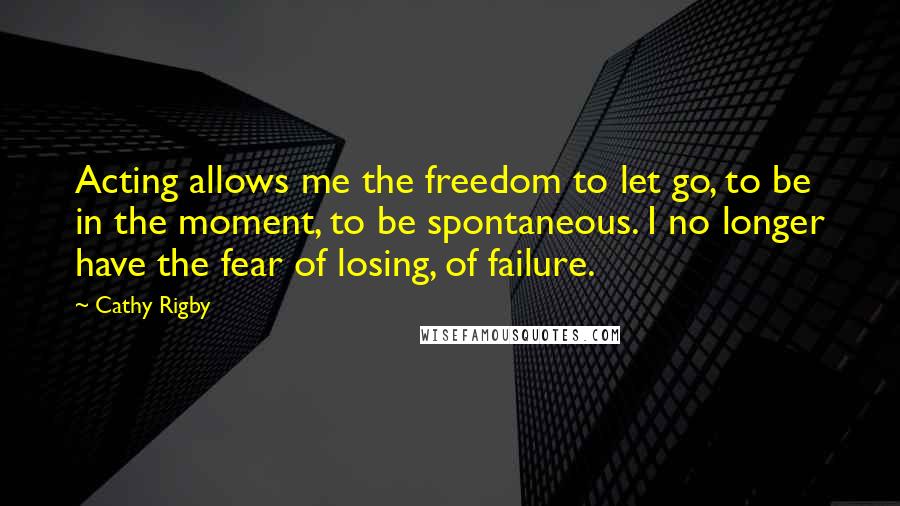 Cathy Rigby Quotes: Acting allows me the freedom to let go, to be in the moment, to be spontaneous. I no longer have the fear of losing, of failure.