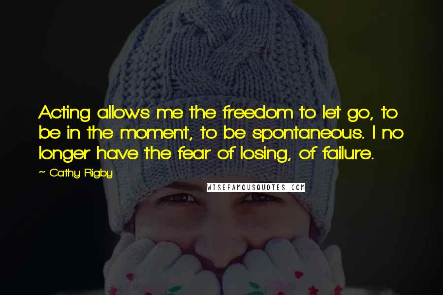 Cathy Rigby Quotes: Acting allows me the freedom to let go, to be in the moment, to be spontaneous. I no longer have the fear of losing, of failure.