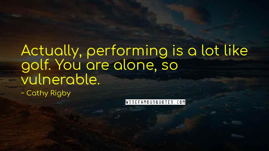 Cathy Rigby Quotes: Actually, performing is a lot like golf. You are alone, so vulnerable.