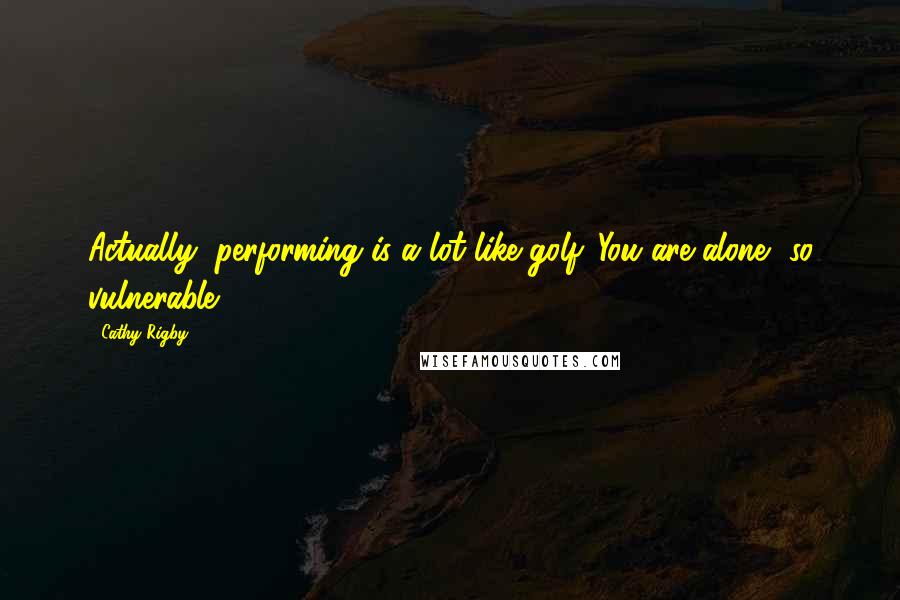 Cathy Rigby Quotes: Actually, performing is a lot like golf. You are alone, so vulnerable.