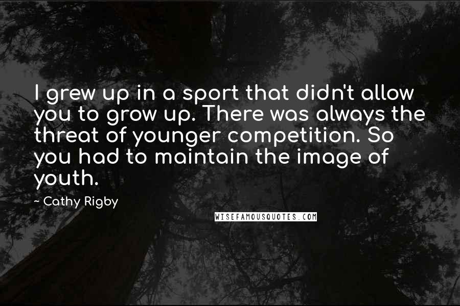 Cathy Rigby Quotes: I grew up in a sport that didn't allow you to grow up. There was always the threat of younger competition. So you had to maintain the image of youth.
