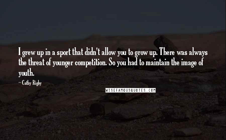 Cathy Rigby Quotes: I grew up in a sport that didn't allow you to grow up. There was always the threat of younger competition. So you had to maintain the image of youth.