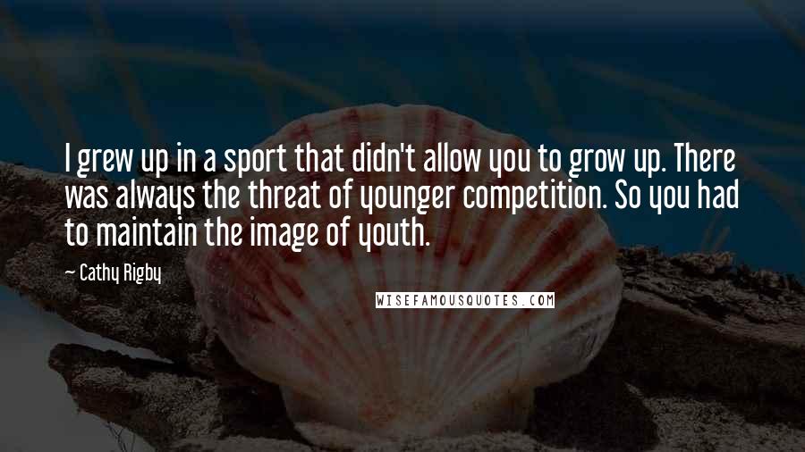 Cathy Rigby Quotes: I grew up in a sport that didn't allow you to grow up. There was always the threat of younger competition. So you had to maintain the image of youth.
