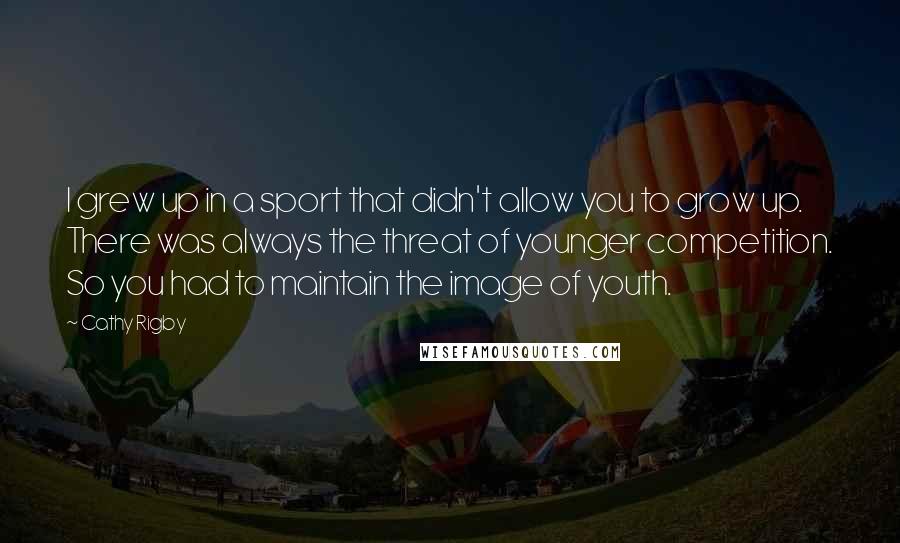 Cathy Rigby Quotes: I grew up in a sport that didn't allow you to grow up. There was always the threat of younger competition. So you had to maintain the image of youth.