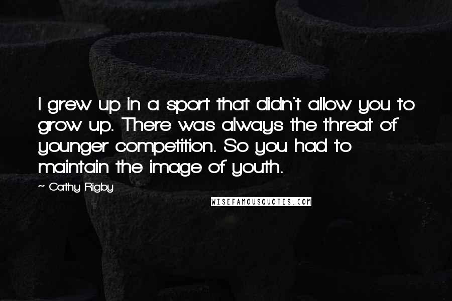 Cathy Rigby Quotes: I grew up in a sport that didn't allow you to grow up. There was always the threat of younger competition. So you had to maintain the image of youth.