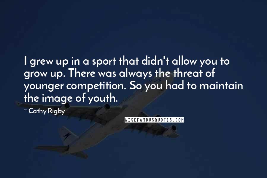 Cathy Rigby Quotes: I grew up in a sport that didn't allow you to grow up. There was always the threat of younger competition. So you had to maintain the image of youth.