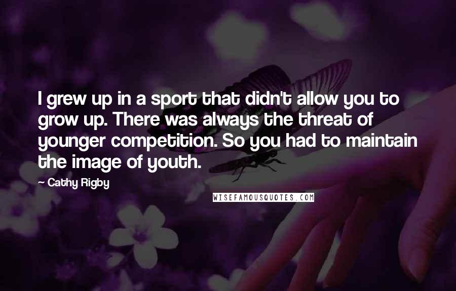 Cathy Rigby Quotes: I grew up in a sport that didn't allow you to grow up. There was always the threat of younger competition. So you had to maintain the image of youth.