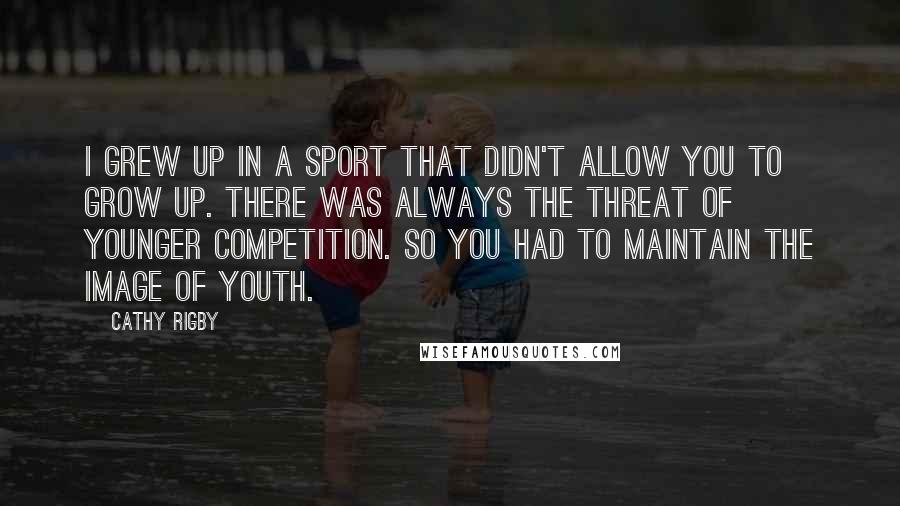 Cathy Rigby Quotes: I grew up in a sport that didn't allow you to grow up. There was always the threat of younger competition. So you had to maintain the image of youth.