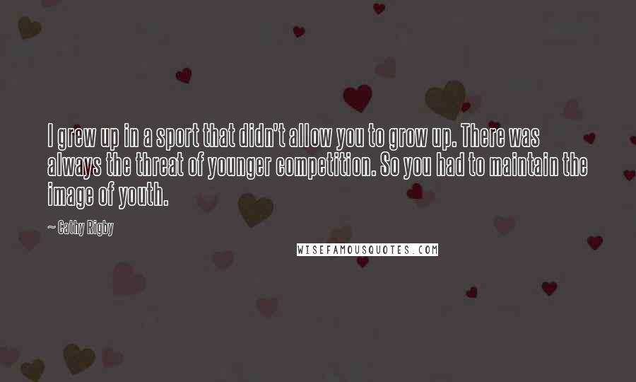 Cathy Rigby Quotes: I grew up in a sport that didn't allow you to grow up. There was always the threat of younger competition. So you had to maintain the image of youth.
