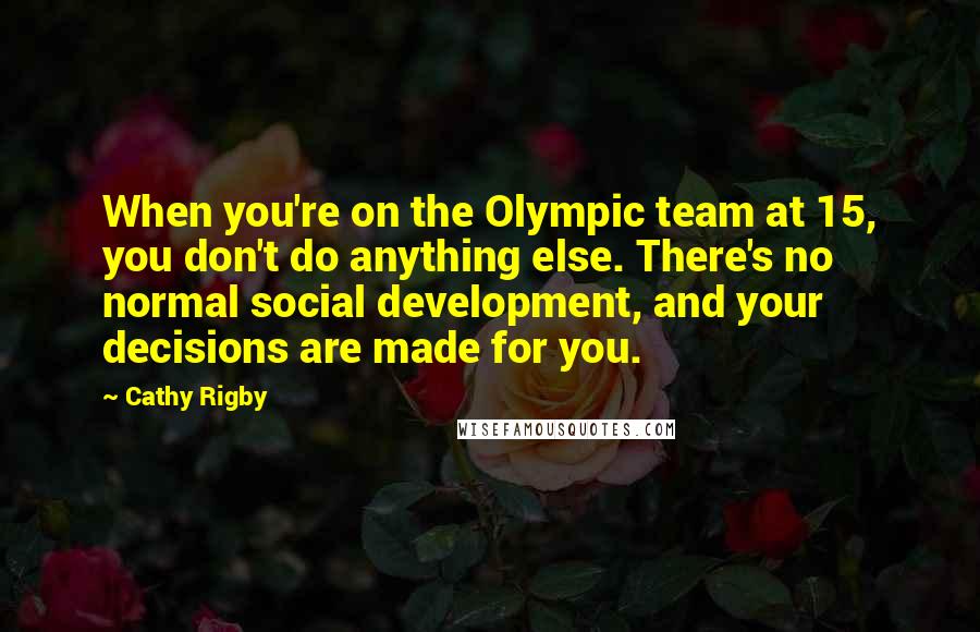 Cathy Rigby Quotes: When you're on the Olympic team at 15, you don't do anything else. There's no normal social development, and your decisions are made for you.