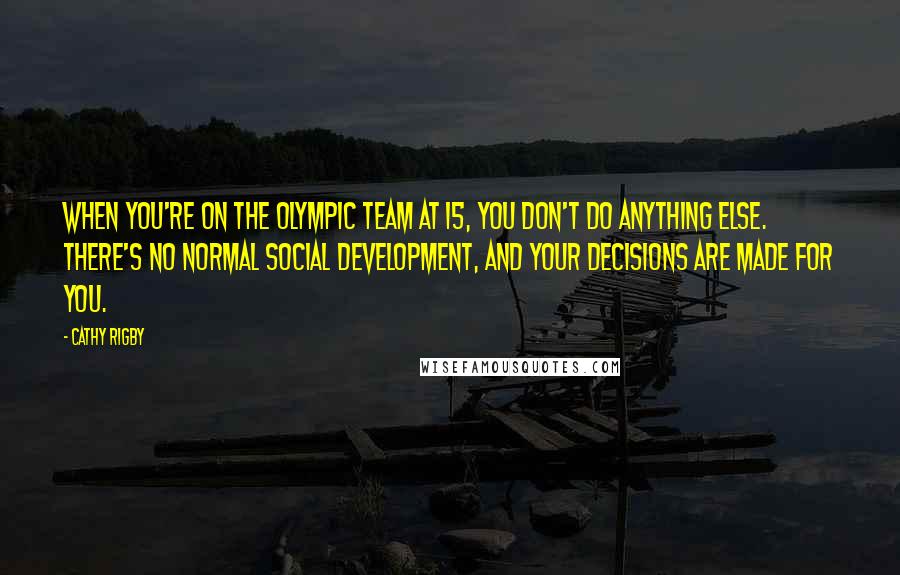 Cathy Rigby Quotes: When you're on the Olympic team at 15, you don't do anything else. There's no normal social development, and your decisions are made for you.