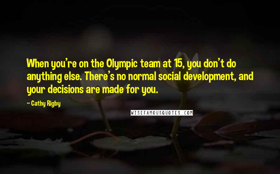 Cathy Rigby Quotes: When you're on the Olympic team at 15, you don't do anything else. There's no normal social development, and your decisions are made for you.