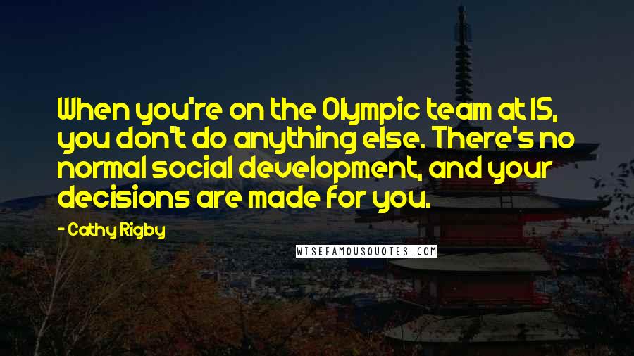 Cathy Rigby Quotes: When you're on the Olympic team at 15, you don't do anything else. There's no normal social development, and your decisions are made for you.