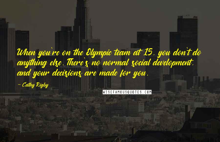 Cathy Rigby Quotes: When you're on the Olympic team at 15, you don't do anything else. There's no normal social development, and your decisions are made for you.