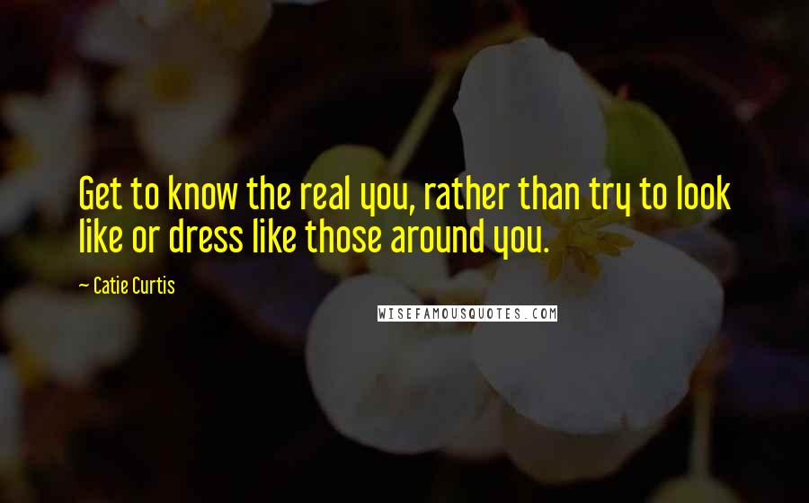 Catie Curtis Quotes: Get to know the real you, rather than try to look like or dress like those around you.