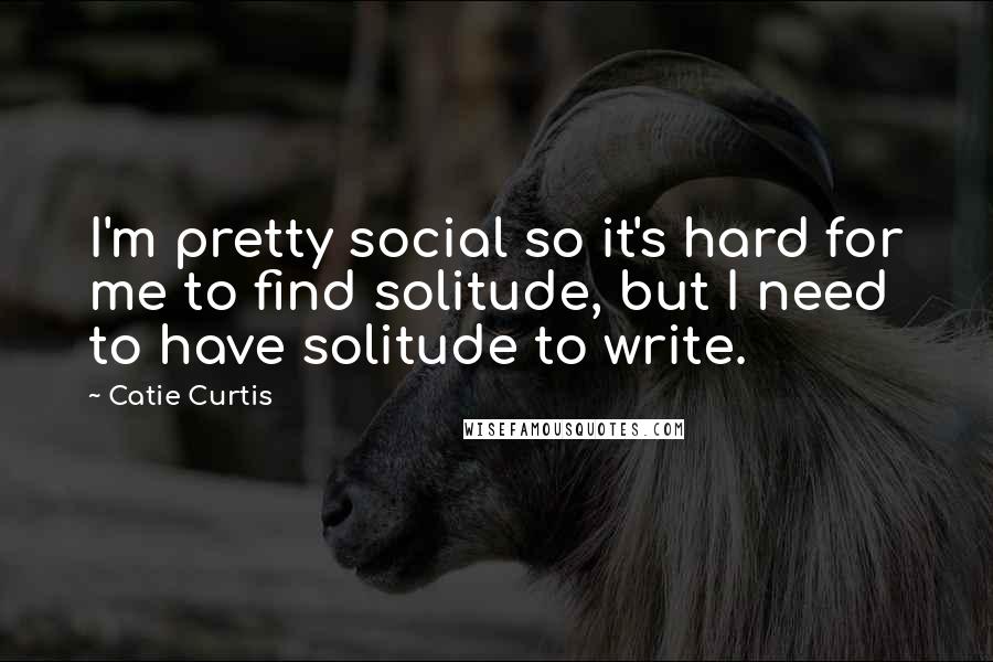 Catie Curtis Quotes: I'm pretty social so it's hard for me to find solitude, but I need to have solitude to write.