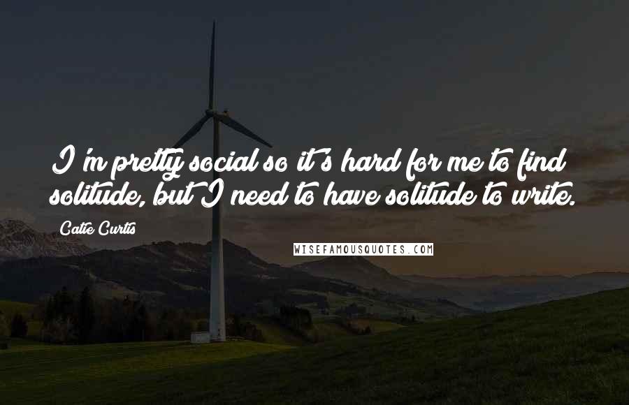 Catie Curtis Quotes: I'm pretty social so it's hard for me to find solitude, but I need to have solitude to write.