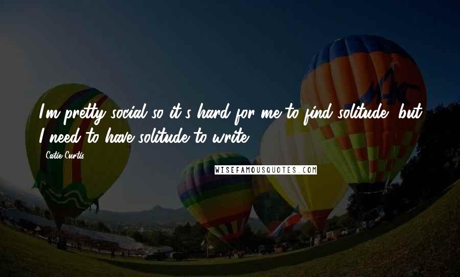 Catie Curtis Quotes: I'm pretty social so it's hard for me to find solitude, but I need to have solitude to write.