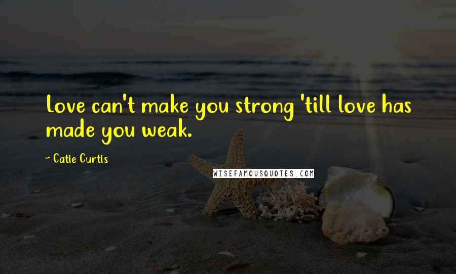 Catie Curtis Quotes: Love can't make you strong 'till love has made you weak.