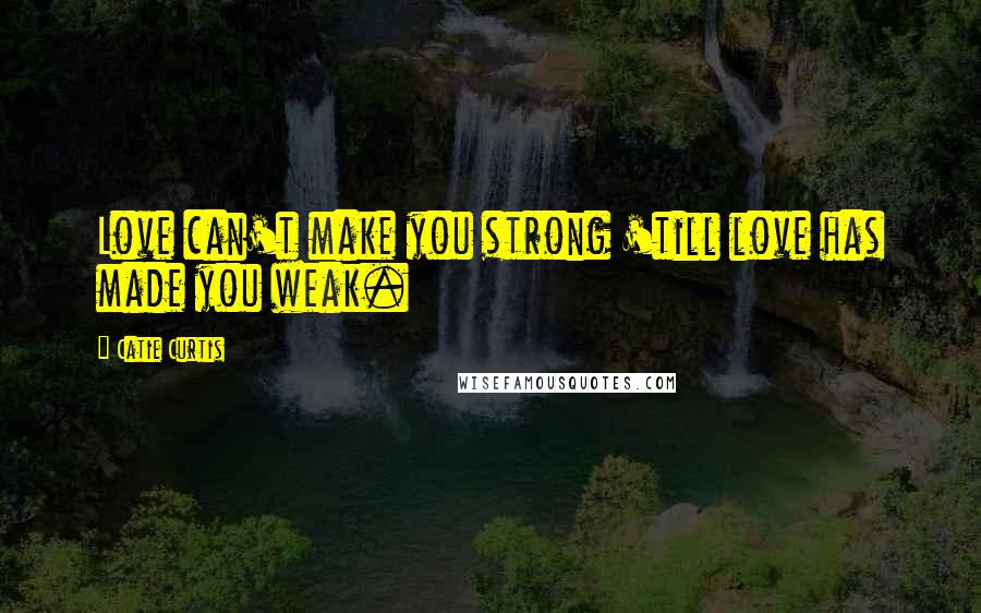 Catie Curtis Quotes: Love can't make you strong 'till love has made you weak.