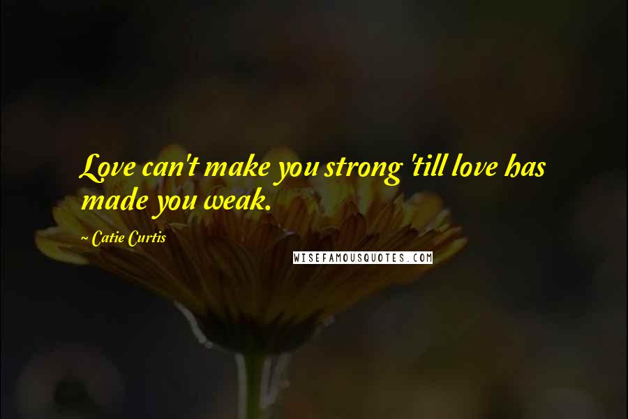 Catie Curtis Quotes: Love can't make you strong 'till love has made you weak.