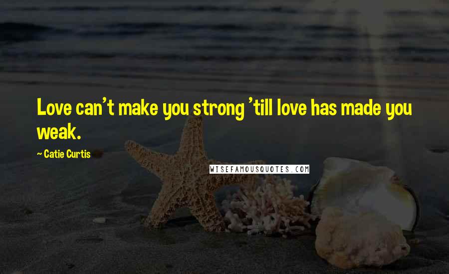 Catie Curtis Quotes: Love can't make you strong 'till love has made you weak.