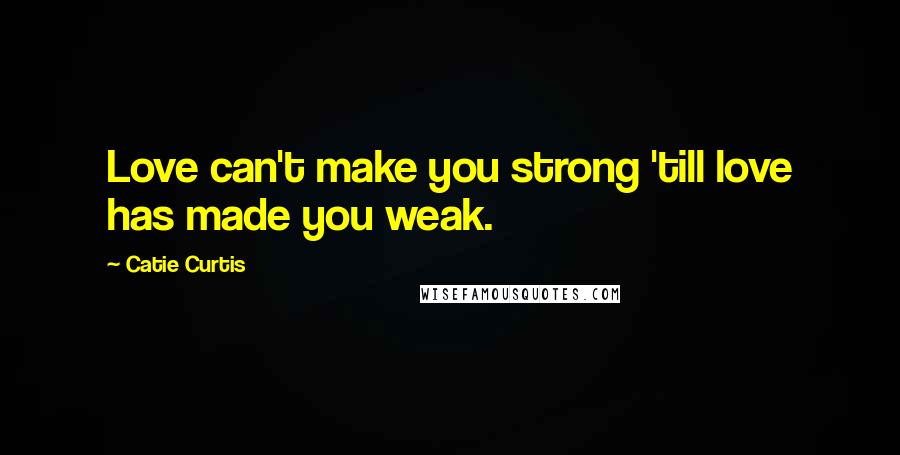 Catie Curtis Quotes: Love can't make you strong 'till love has made you weak.