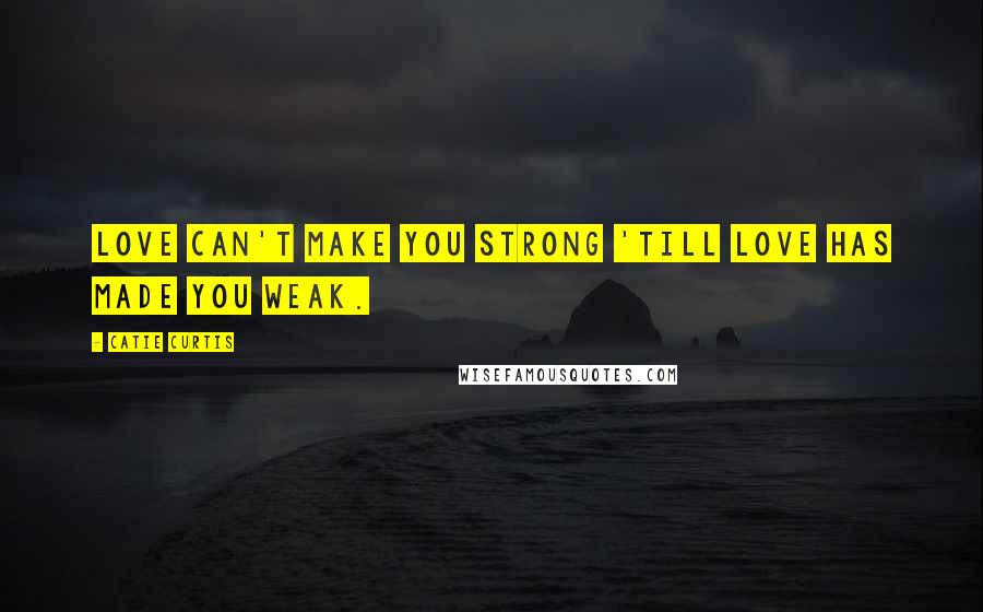 Catie Curtis Quotes: Love can't make you strong 'till love has made you weak.