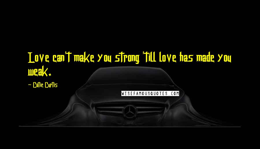 Catie Curtis Quotes: Love can't make you strong 'till love has made you weak.