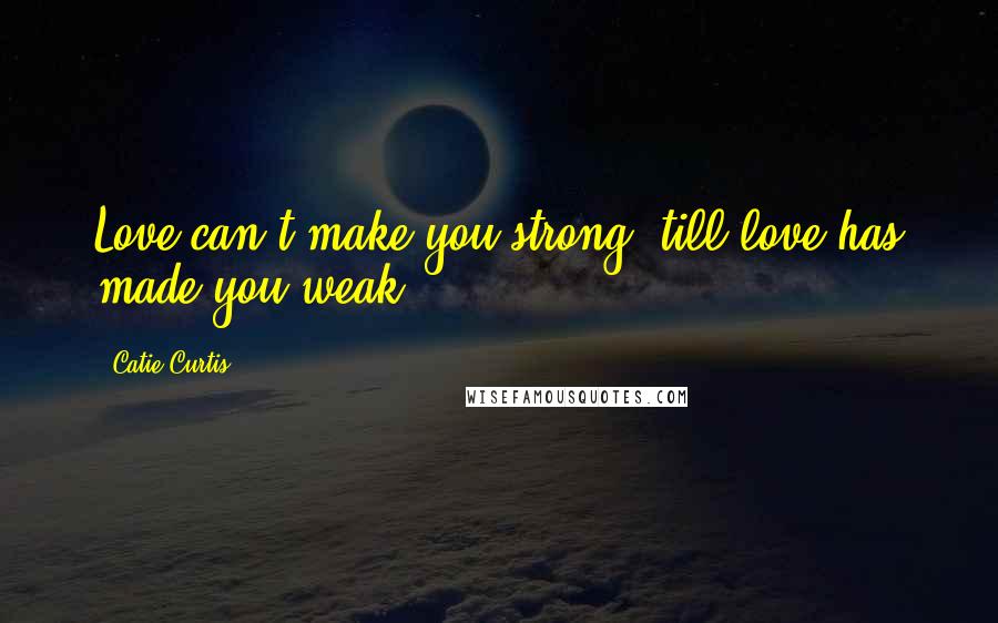 Catie Curtis Quotes: Love can't make you strong 'till love has made you weak.