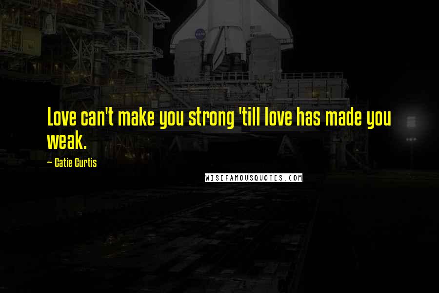 Catie Curtis Quotes: Love can't make you strong 'till love has made you weak.
