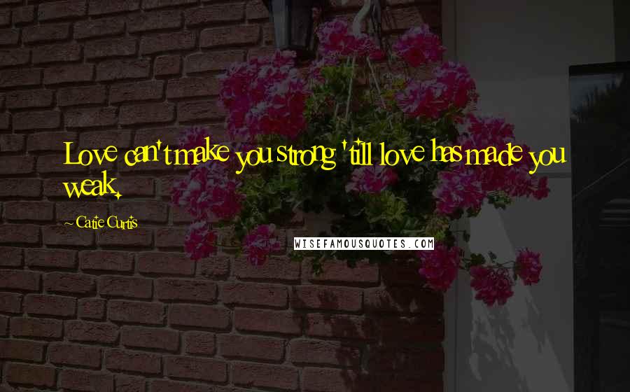 Catie Curtis Quotes: Love can't make you strong 'till love has made you weak.