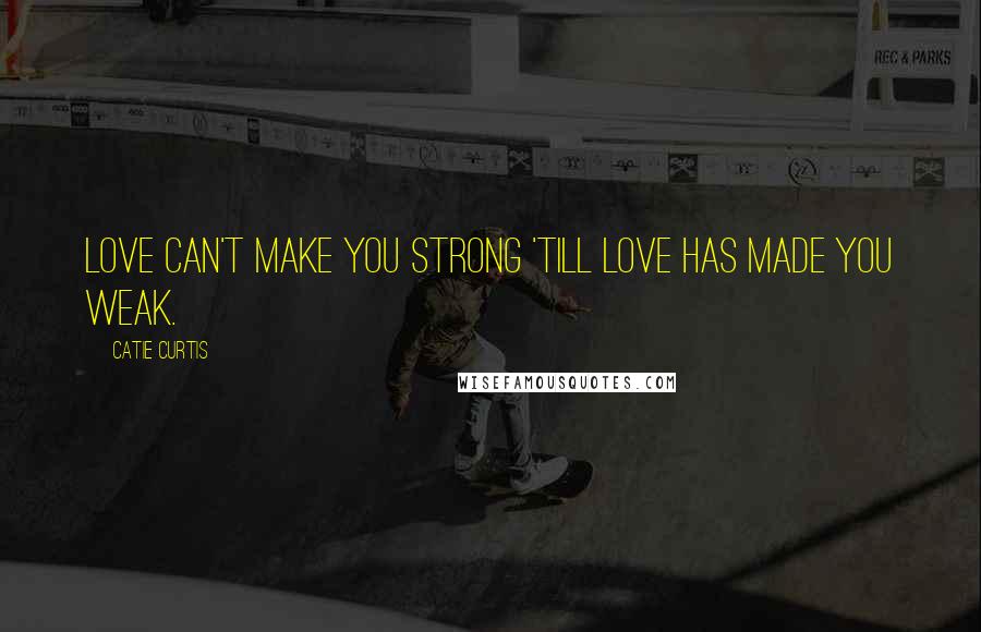 Catie Curtis Quotes: Love can't make you strong 'till love has made you weak.