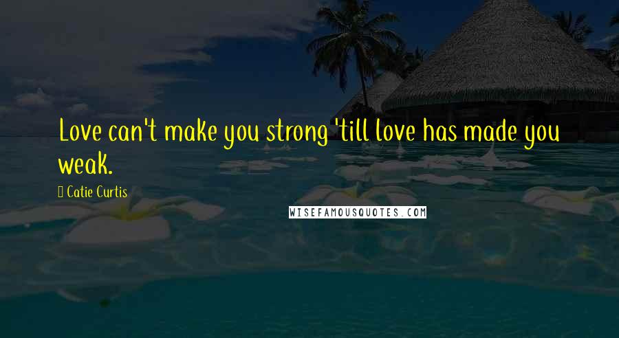 Catie Curtis Quotes: Love can't make you strong 'till love has made you weak.