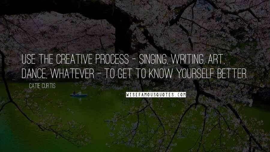 Catie Curtis Quotes: Use the creative process - singing, writing, art, dance, whatever - to get to know yourself better.