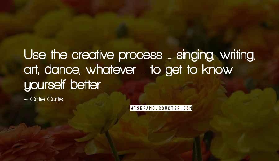 Catie Curtis Quotes: Use the creative process - singing, writing, art, dance, whatever - to get to know yourself better.