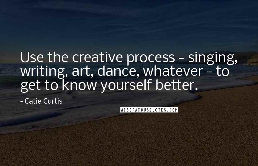 Catie Curtis Quotes: Use the creative process - singing, writing, art, dance, whatever - to get to know yourself better.