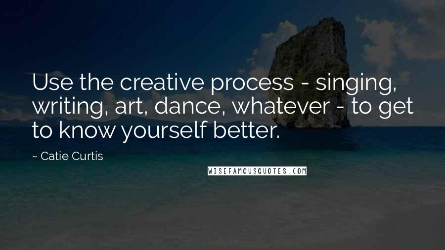 Catie Curtis Quotes: Use the creative process - singing, writing, art, dance, whatever - to get to know yourself better.