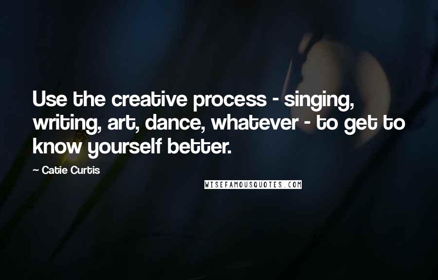 Catie Curtis Quotes: Use the creative process - singing, writing, art, dance, whatever - to get to know yourself better.