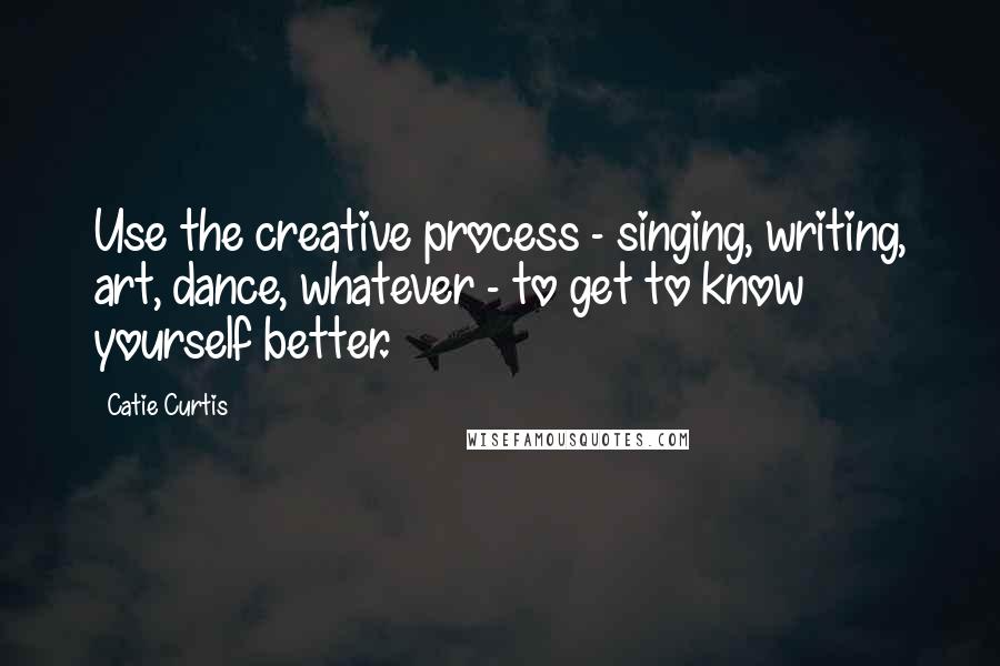 Catie Curtis Quotes: Use the creative process - singing, writing, art, dance, whatever - to get to know yourself better.