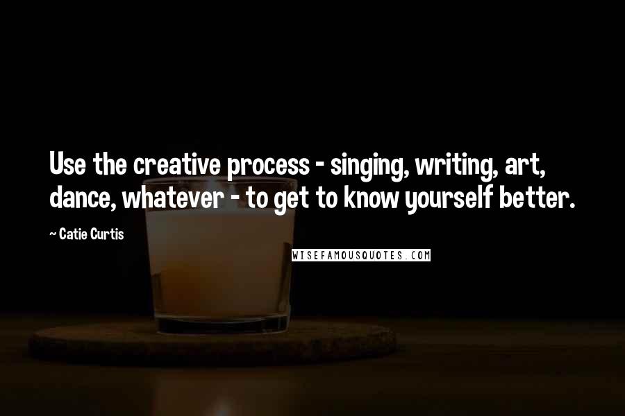 Catie Curtis Quotes: Use the creative process - singing, writing, art, dance, whatever - to get to know yourself better.