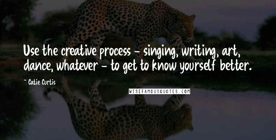 Catie Curtis Quotes: Use the creative process - singing, writing, art, dance, whatever - to get to know yourself better.