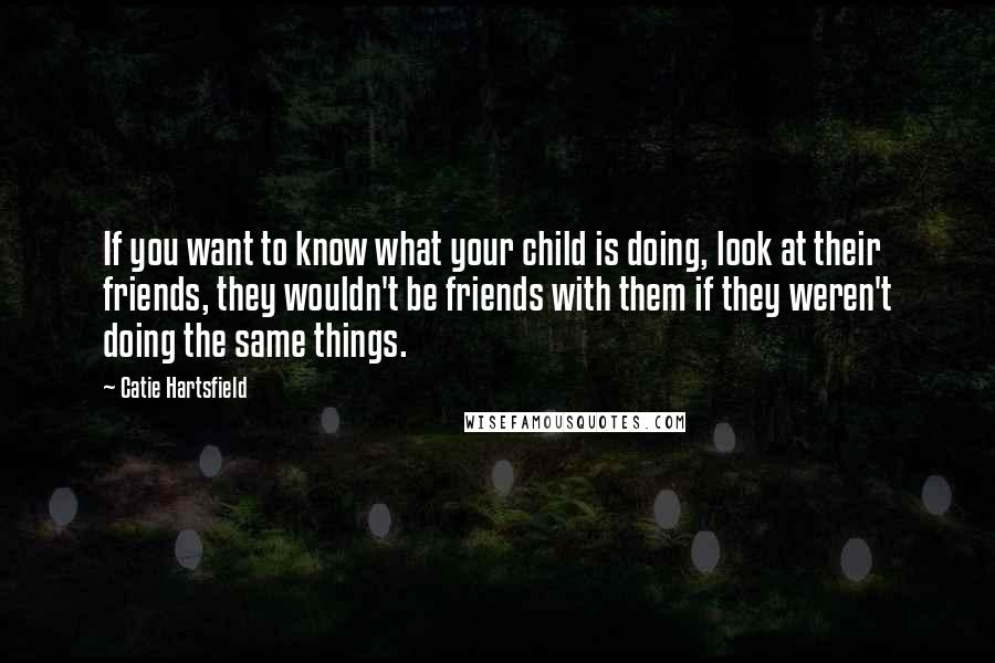 Catie Hartsfield Quotes: If you want to know what your child is doing, look at their friends, they wouldn't be friends with them if they weren't doing the same things.