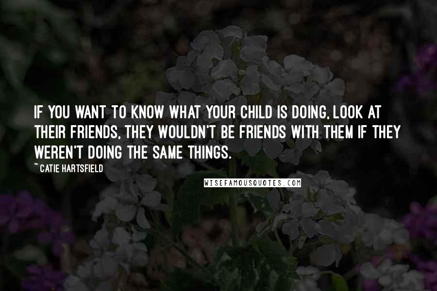 Catie Hartsfield Quotes: If you want to know what your child is doing, look at their friends, they wouldn't be friends with them if they weren't doing the same things.