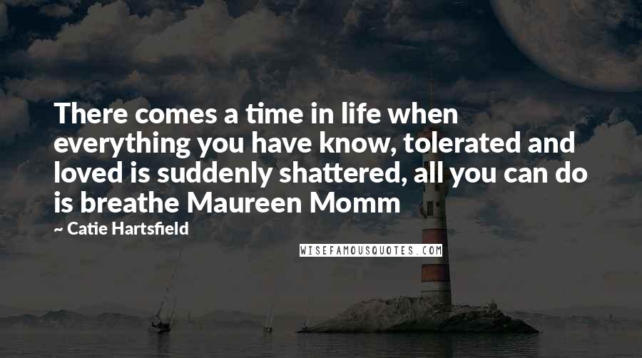 Catie Hartsfield Quotes: There comes a time in life when everything you have know, tolerated and loved is suddenly shattered, all you can do is breathe Maureen Momm