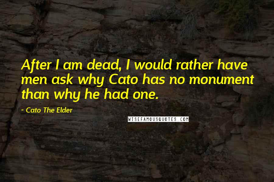 Cato The Elder Quotes: After I am dead, I would rather have men ask why Cato has no monument than why he had one.