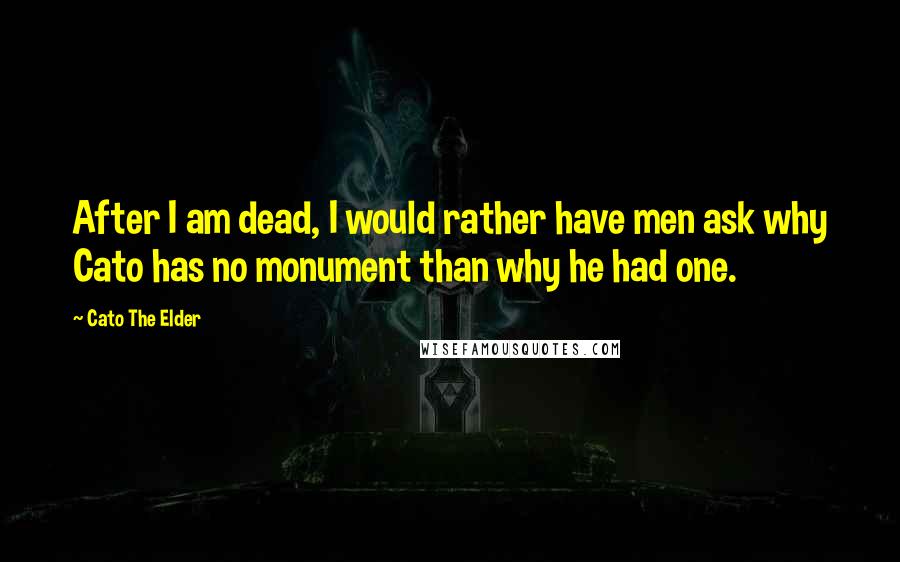 Cato The Elder Quotes: After I am dead, I would rather have men ask why Cato has no monument than why he had one.